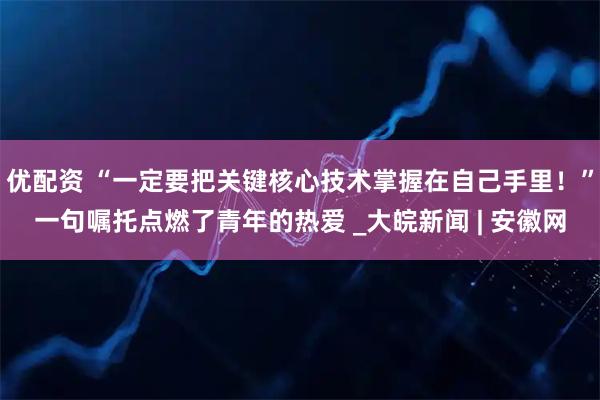 优配资 “一定要把关键核心技术掌握在自己手里！”一句嘱托点燃了青年的热爱 _大皖新闻 | 安徽网