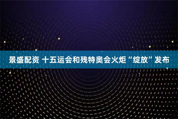 景盛配资 十五运会和残特奥会火炬“绽放”发布