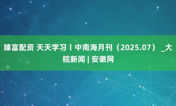 臻富配资 天天学习丨中南海月刊（2025.07） _大皖新闻 | 安徽网