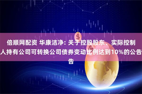倍顺网配资 华康洁净: 关于控股股东、实际控制人持有公司可转换公司债券变动比例达到10%的公告