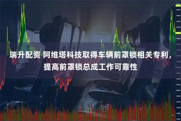 瑞升配资 阿维塔科技取得车辆前罩锁相关专利，提高前罩锁总成工作可靠性