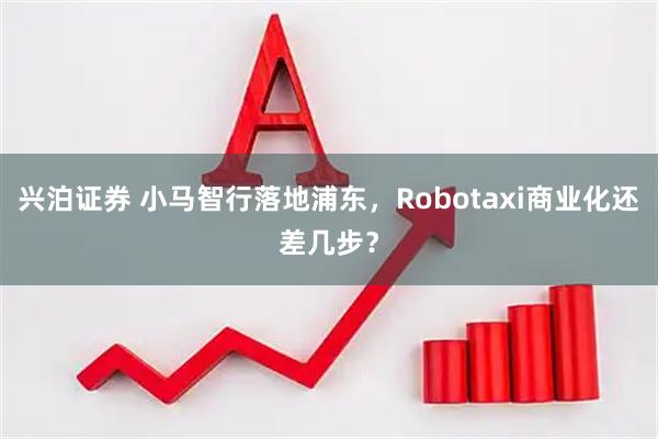兴泊证券 小马智行落地浦东，Robotaxi商业化还差几步？