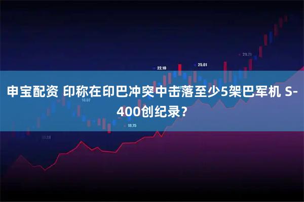 申宝配资 印称在印巴冲突中击落至少5架巴军机 S-400创纪录？