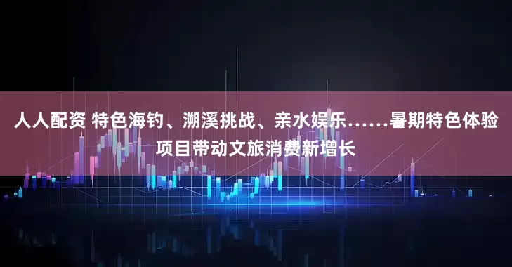 人人配资 特色海钓、溯溪挑战、亲水娱乐……暑期特色体验项目带动文旅消费新增长