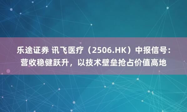 乐途证券 讯飞医疗（2506.HK）中报信号：营收稳健跃升，以技术壁垒抢占价值高地