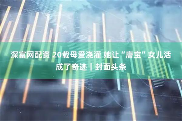 深富网配资 20载母爱浇灌 她让“唐宝”女儿活成了奇迹｜封面头条