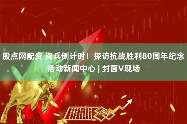 股点网配资 阅兵倒计时！探访抗战胜利80周年纪念活动新闻中心 | 封面V现场