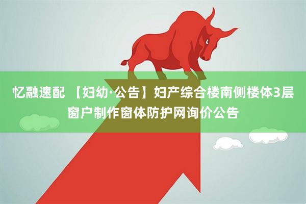 忆融速配 【妇幼·公告】妇产综合楼南侧楼体3层窗户制作窗体防护网询价公告