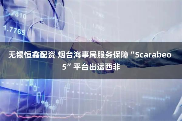 无锡恒鑫配资 烟台海事局服务保障“Scarabeo 5”平台出运西非