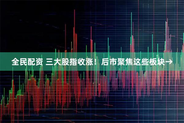 全民配资 三大股指收涨！后市聚焦这些板块→