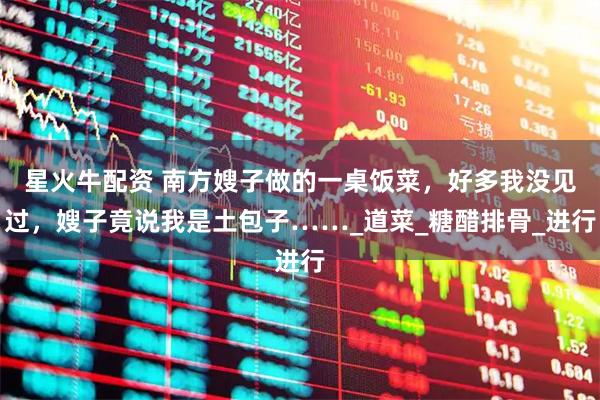 星火牛配资 南方嫂子做的一桌饭菜，好多我没见过，嫂子竟说我是土包子……_道菜_糖醋排骨_进行