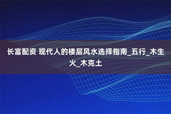 长富配资 现代人的楼层风水选择指南_五行_木生火_木克土