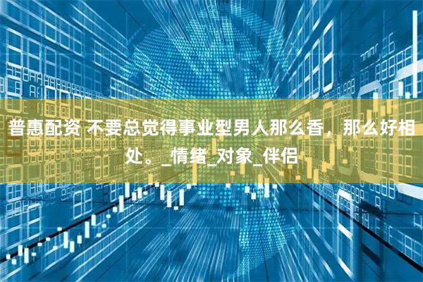 普惠配资 不要总觉得事业型男人那么香,那么好相处。_情绪_对象_伴侣