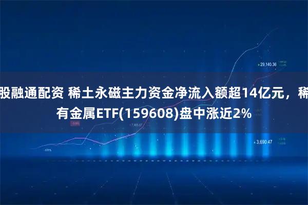 股融通配资 稀土永磁主力资金净流入额超14亿元，稀有金属ETF(159608)盘中涨近2%