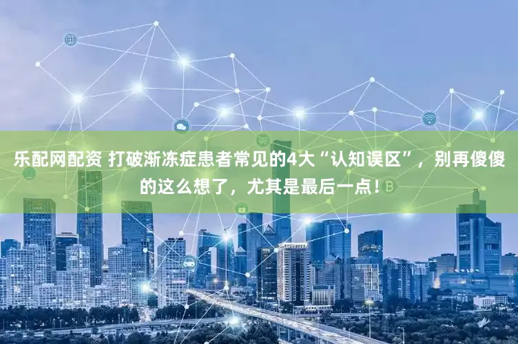 乐配网配资 打破渐冻症患者常见的4大“认知误区”，别再傻傻的这么想了，尤其是最后一点！