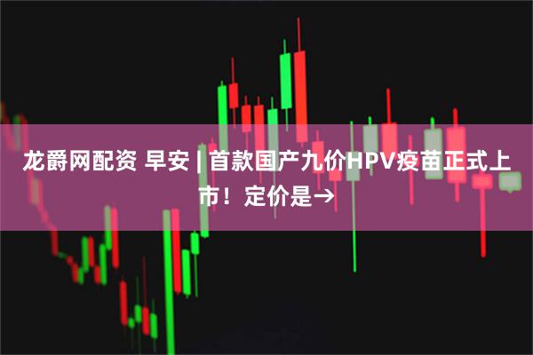 龙爵网配资 早安 | 首款国产九价HPV疫苗正式上市！定价是→