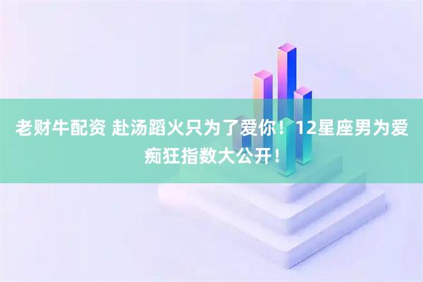 老财牛配资 赴汤蹈火只为了爱你！12星座男为爱痴狂指数大公开！