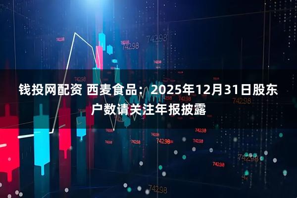 钱投网配资 西麦食品：2025年12月31日股东户数请关注年报披露