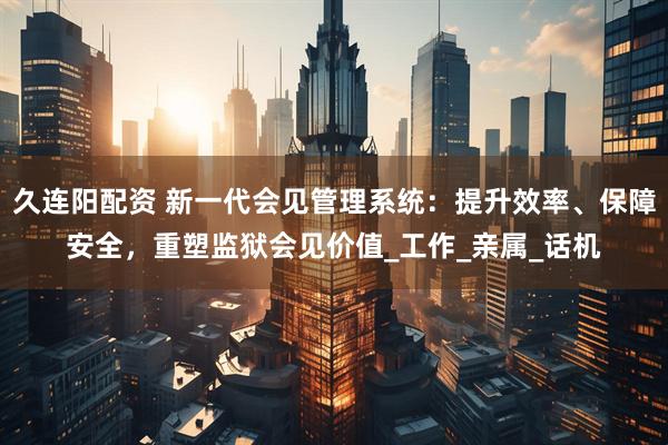 久连阳配资 新一代会见管理系统：提升效率、保障安全，重塑监狱会见价值_工作_亲属_话机