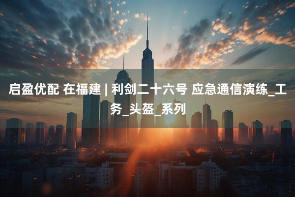 启盈优配 在福建 | 利剑二十六号 应急通信演练_工务_头盔_系列