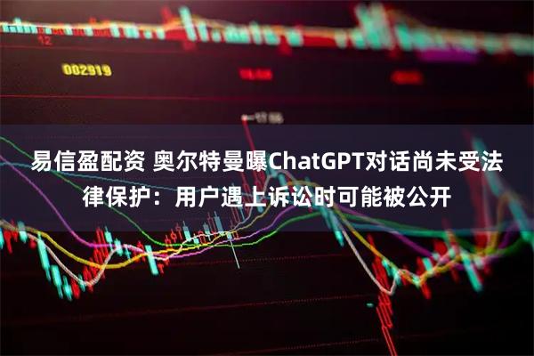 易信盈配资 奥尔特曼曝ChatGPT对话尚未受法律保护：用户遇上诉讼时可能被公开
