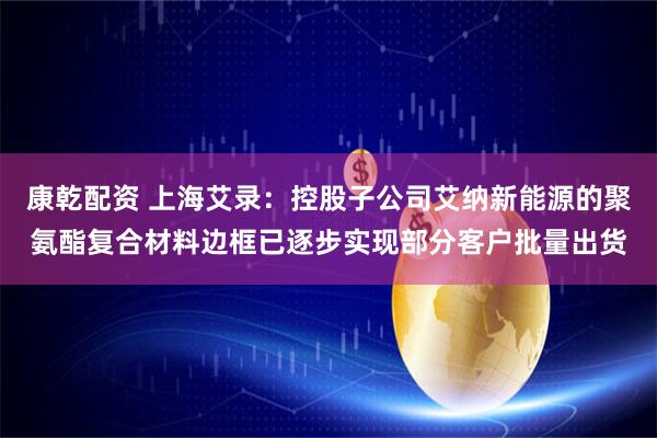 康乾配资 上海艾录：控股子公司艾纳新能源的聚氨酯复合材料边框已逐步实现部分客户批量出货