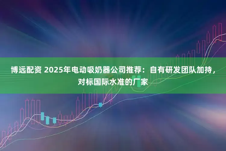 博远配资 2025年电动吸奶器公司推荐：自有研发团队加持，对标国际水准的厂家