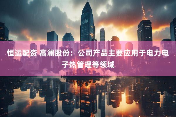 恒运配资 高澜股份：公司产品主要应用于电力电子热管理等领域