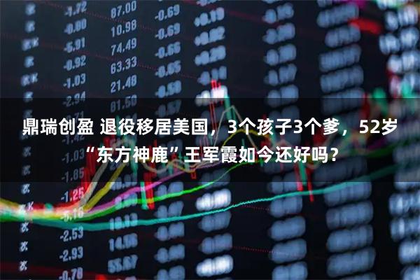 鼎瑞创盈 退役移居美国，3个孩子3个爹，52岁“东方神鹿”王军霞如今还好吗？